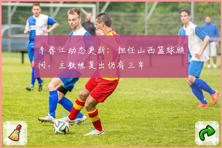 李春江动态更新：担任山西篮球顾问，主教练复出仍有三年
