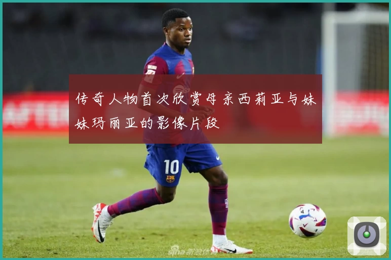 传奇人物首次欣赏母亲西莉亚与妹妹玛丽亚的影像片段