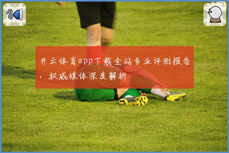 开云体育app下载全站专业评测报告，权威媒体深度解析