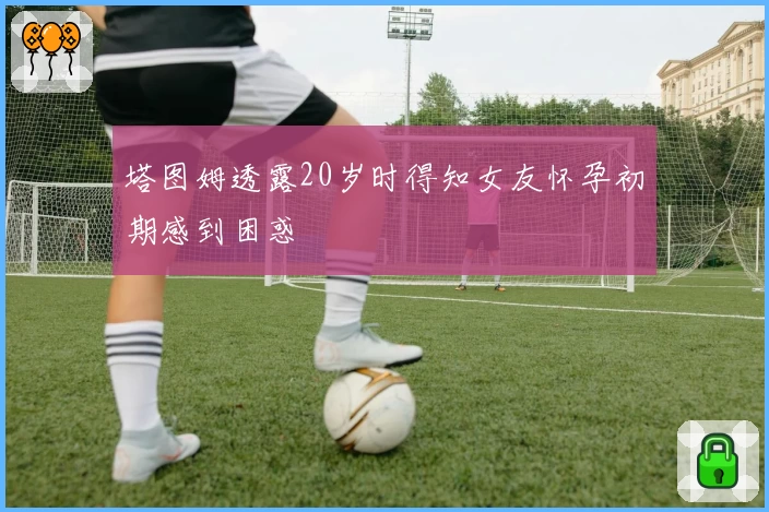 塔图姆透露20岁时得知女友怀孕初期感到困惑