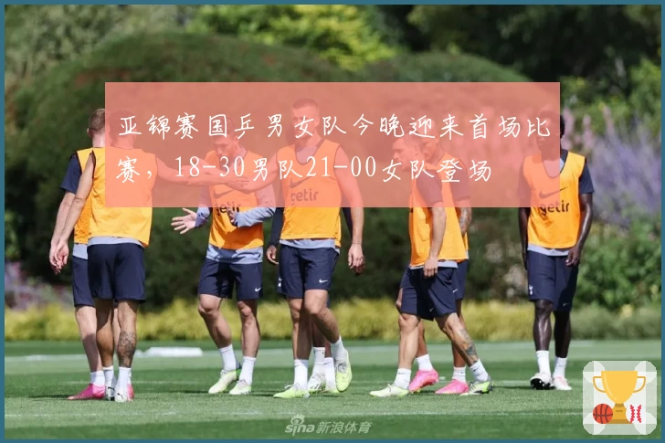 亚锦赛国乒男女队今晚迎来首场比赛，18-30男队21-00女队登场