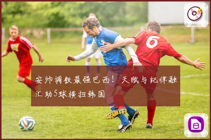 安帅调教最强巴西！天赋与纪律融汇助5球横扫韩国