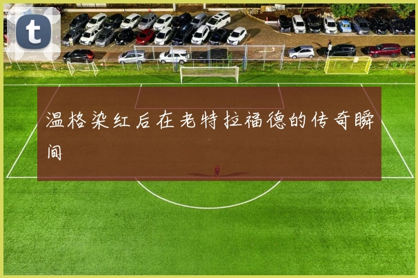 温格染红后在老特拉福德的传奇瞬间