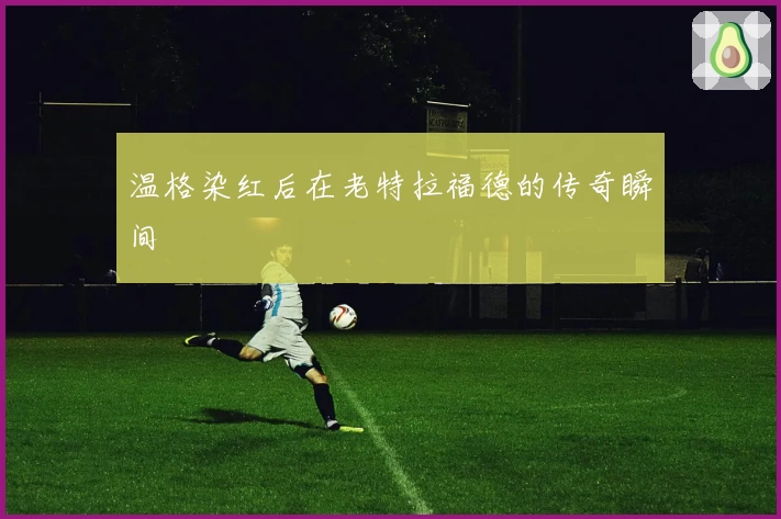 温格染红后在老特拉福德的传奇瞬间