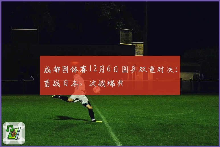 成都团体赛12月6日国乒双重对决：首战日本，次战瑞典