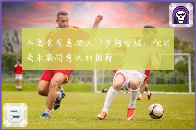 加图索有意招入17岁阿哈诺,但其尚未获得意大利国籍