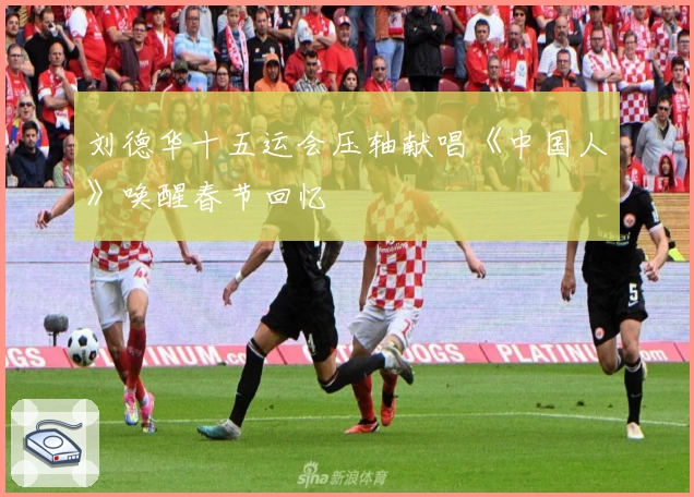 刘德华十五运会压轴献唱《中国人》唤醒春节回忆