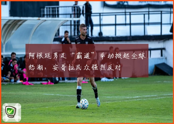 阿根廷男足“霸道”举动掀起全球怒潮，安哥拉民众强烈反对